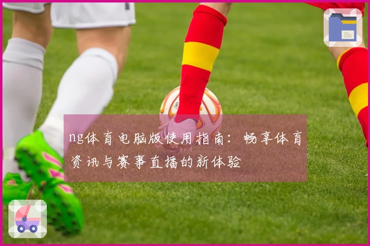 ng体育电脑版使用指南：畅享体育资讯与赛事直播的新体验