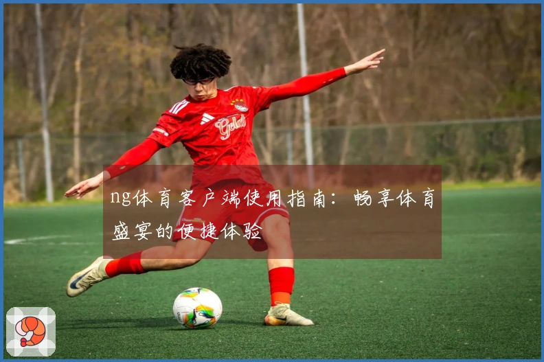 ng体育客户端使用指南：畅享体育盛宴的便捷体验