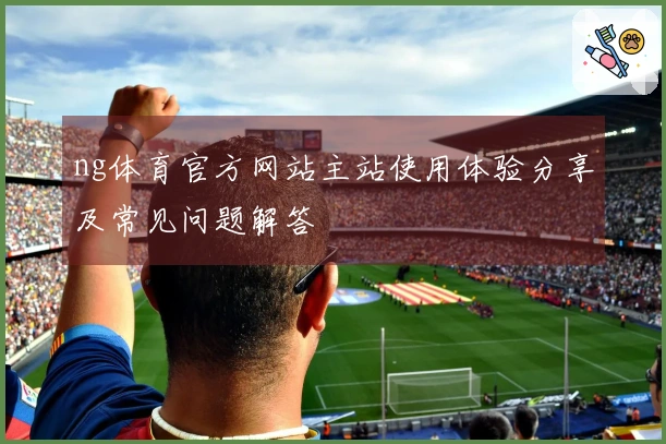 ng体育官方网站主站使用体验分享及常见问题解答