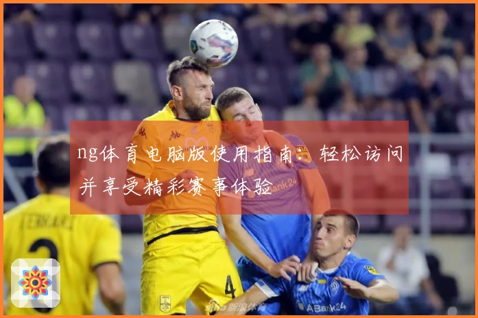 ng体育电脑版使用指南：轻松访问并享受精彩赛事体验