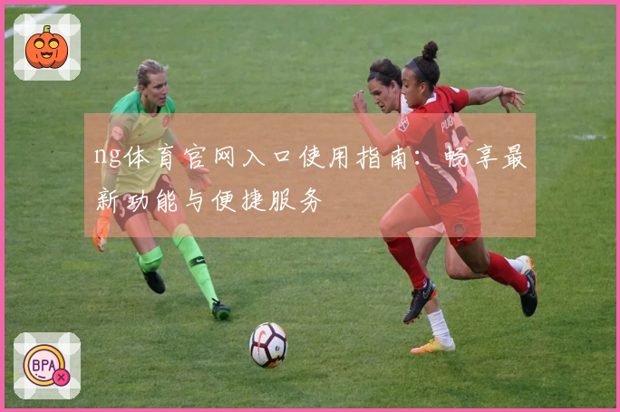 ng体育官网入口使用指南：畅享最新功能与便捷服务